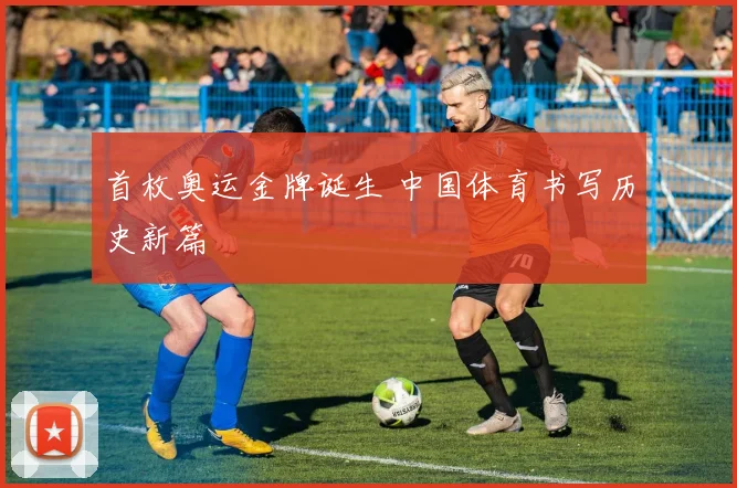 首枚奥运金牌诞生 中国体育书写历史新篇