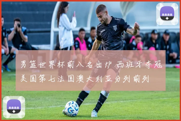 男篮世界杯前八名出炉 西班牙夺冠美国第七法国澳大利亚分列前列