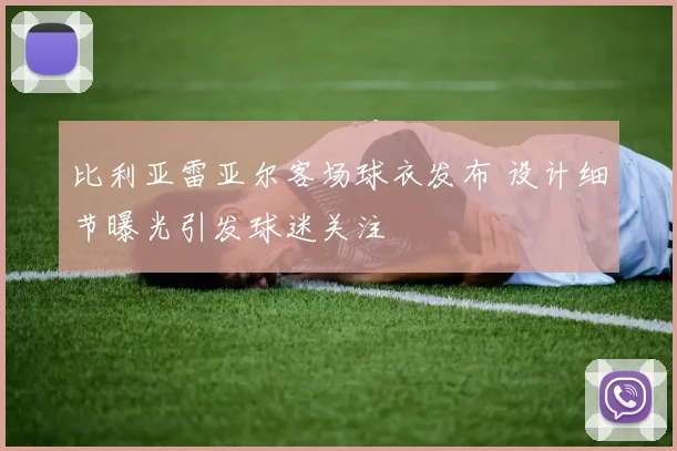 比利亚雷亚尔客场球衣发布 设计细节曝光引发球迷关注