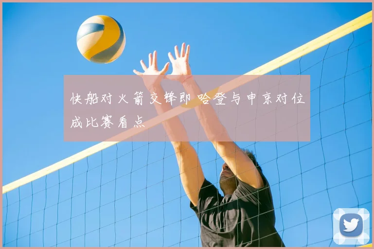 快船对火箭交锋即 哈登与申京对位成比赛看点