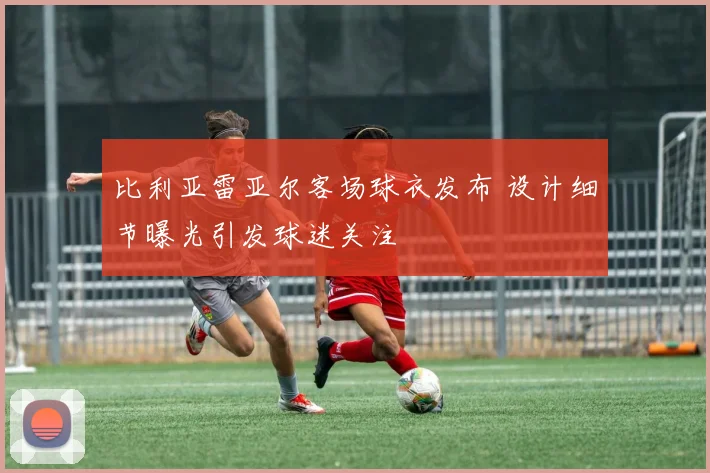 比利亚雷亚尔客场球衣发布 设计细节曝光引发球迷关注
