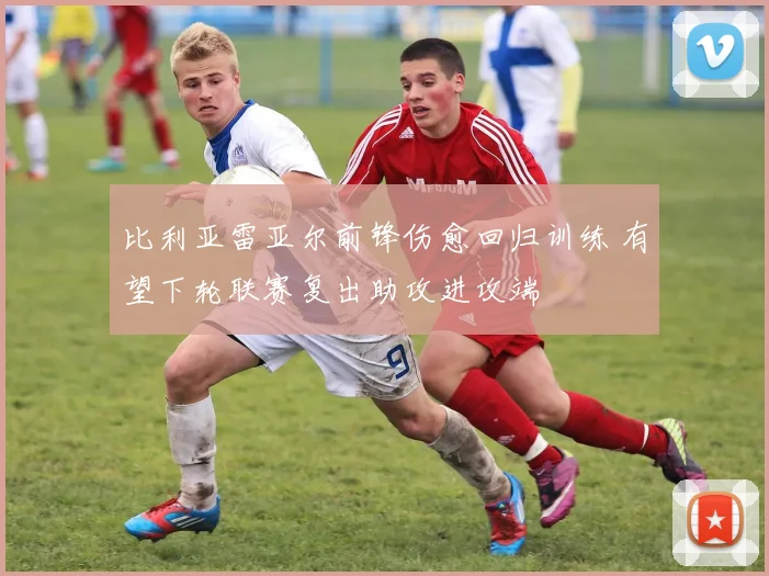 比利亚雷亚尔前锋伤愈回归训练 有望下轮联赛复出助攻进攻端