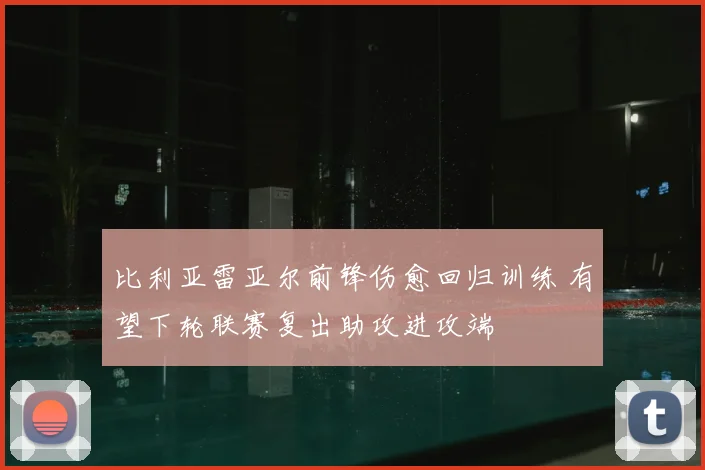 比利亚雷亚尔前锋伤愈回归训练 有望下轮联赛复出助攻进攻端